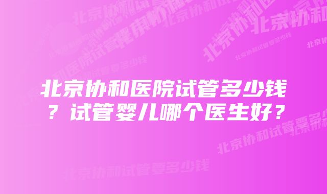 北京协和医院试管多少钱？试管婴儿哪个医生好？