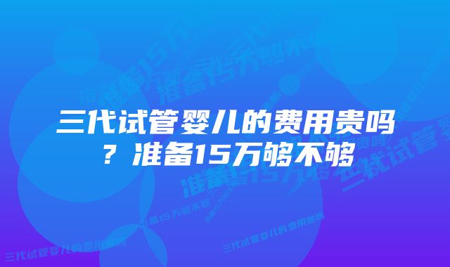 三代试管婴儿的费用贵吗？准备15万够不够