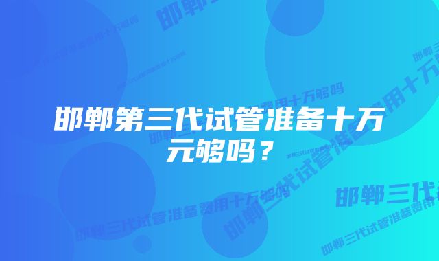 邯郸第三代试管准备十万元够吗？