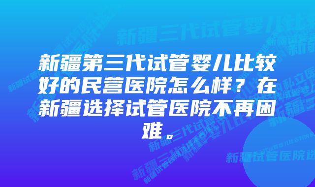 新疆第三代试管婴儿比较好的民营医院怎么样？在新疆选择试管医院不再困难。