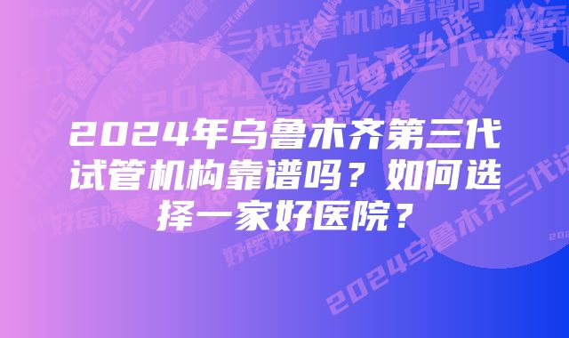 2024年乌鲁木齐第三代试管机构靠谱吗？如何选择一家好医院？