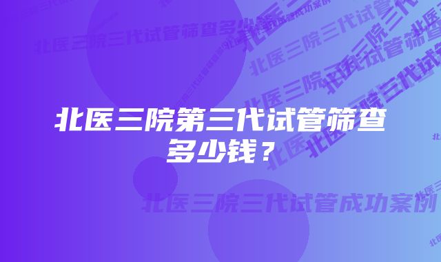 北医三院第三代试管筛查多少钱？