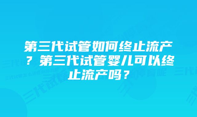 第三代试管如何终止流产？第三代试管婴儿可以终止流产吗？