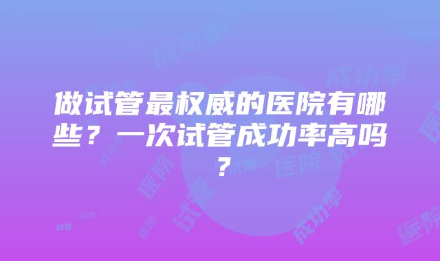 做试管最权威的医院有哪些？一次试管成功率高吗？