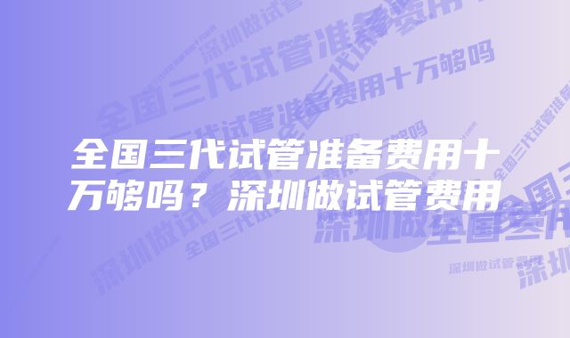 全国三代试管准备费用十万够吗？深圳做试管费用