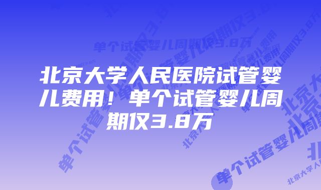 北京大学人民医院试管婴儿费用！单个试管婴儿周期仅3.8万