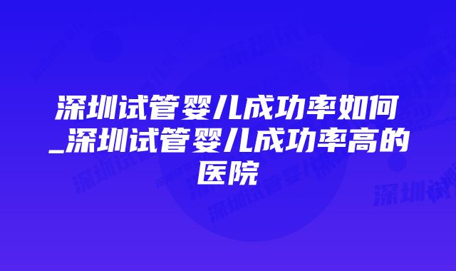 深圳试管婴儿成功率如何_深圳试管婴儿成功率高的医院