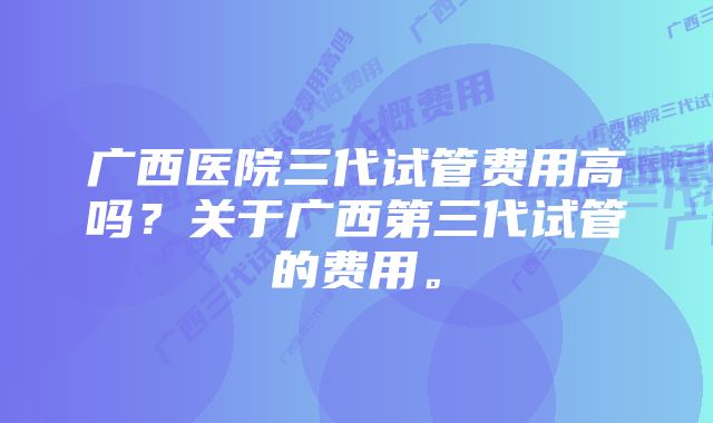 广西医院三代试管费用高吗？关于广西第三代试管的费用。