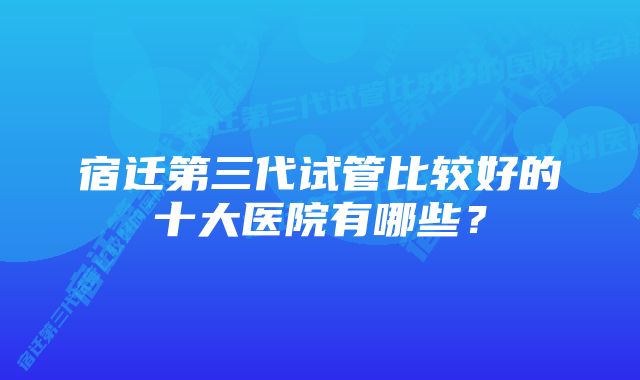 宿迁第三代试管比较好的十大医院有哪些？