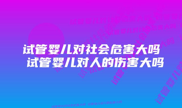 试管婴儿对社会危害大吗 试管婴儿对人的伤害大吗