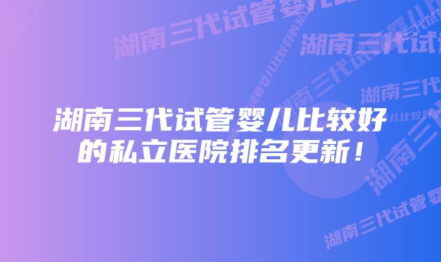 湖南三代试管婴儿比较好的私立医院排名更新！