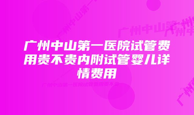 广州中山第一医院试管费用贵不贵内附试管婴儿详情费用