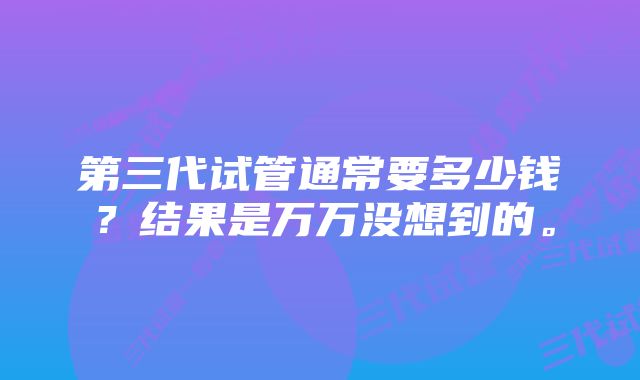 第三代试管通常要多少钱？结果是万万没想到的。