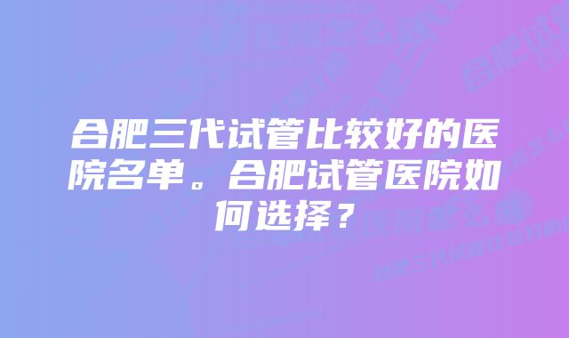 合肥三代试管比较好的医院名单。合肥试管医院如何选择？