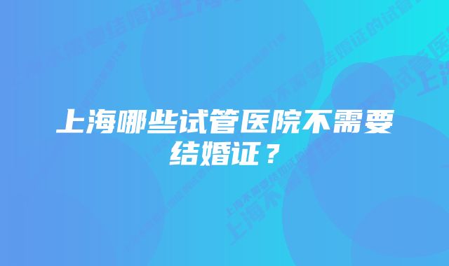 上海哪些试管医院不需要结婚证？