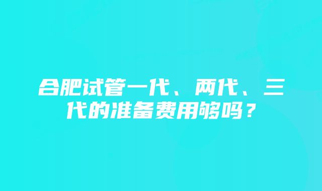 合肥试管一代、两代、三代的准备费用够吗？