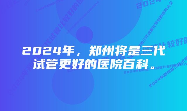 2024年，郑州将是三代试管更好的医院百科。