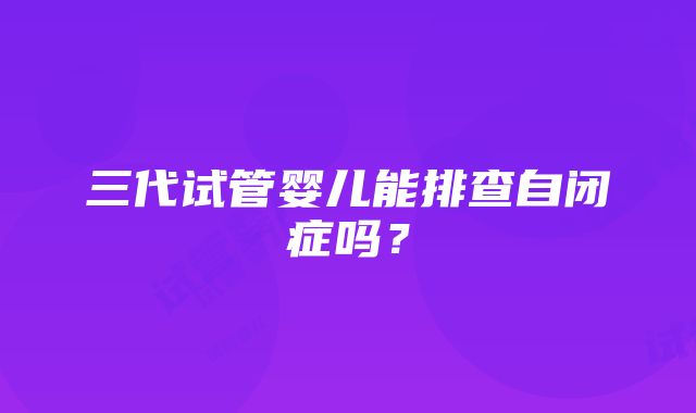 三代试管婴儿能排查自闭症吗？