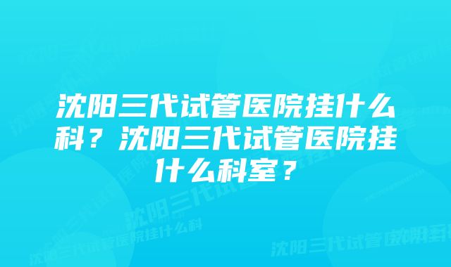 沈阳三代试管医院挂什么科？沈阳三代试管医院挂什么科室？