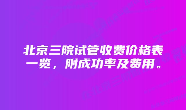 北京三院试管收费价格表一览，附成功率及费用。