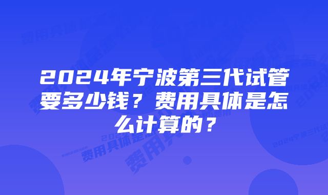 2024年宁波第三代试管要多少钱？费用具体是怎么计算的？