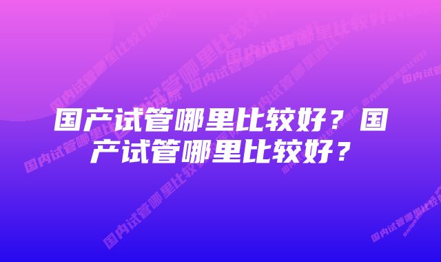 国产试管哪里比较好？国产试管哪里比较好？