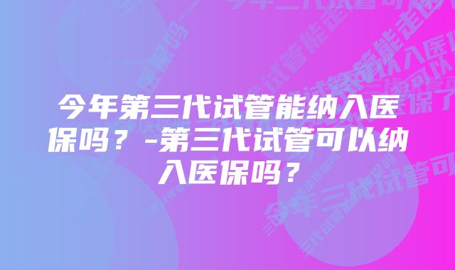 今年第三代试管能纳入医保吗？-第三代试管可以纳入医保吗？