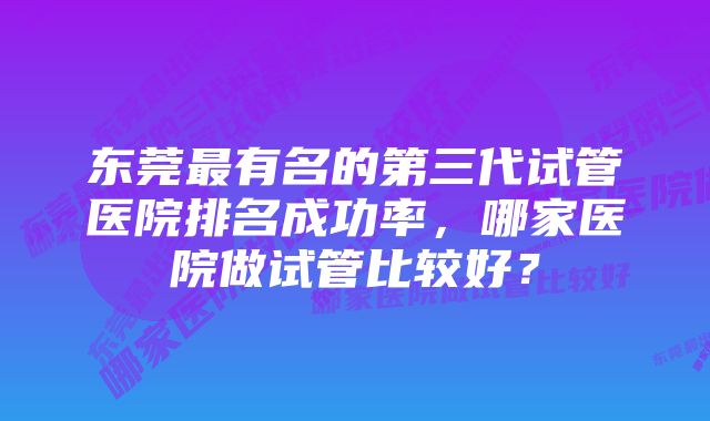 东莞最有名的第三代试管医院排名成功率，哪家医院做试管比较好？