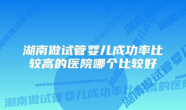 湖南做试管婴儿成功率比较高的医院哪个比较好