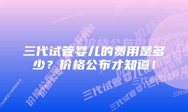 三代试管婴儿的费用是多少？价格公布才知道！