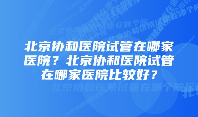 北京协和医院试管在哪家医院？北京协和医院试管在哪家医院比较好？