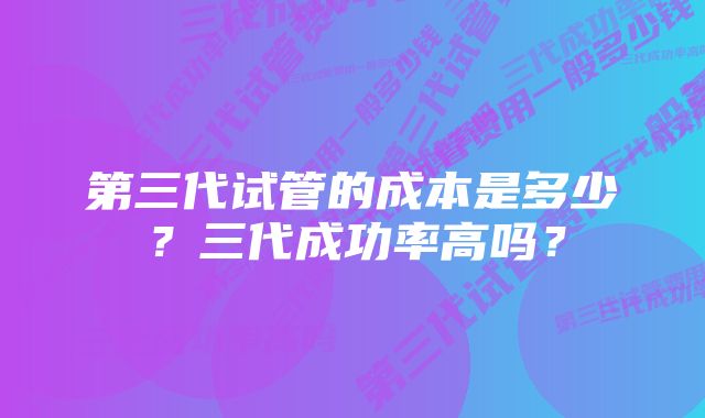 第三代试管的成本是多少？三代成功率高吗？