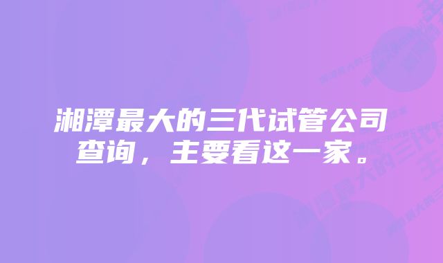 湘潭最大的三代试管公司查询，主要看这一家。