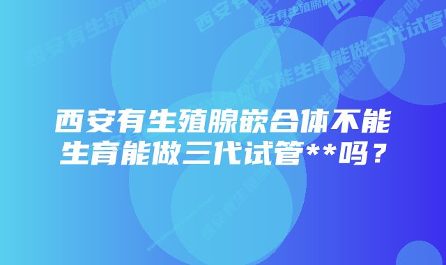 西安有生殖腺嵌合体不能生育能做三代试管**吗？