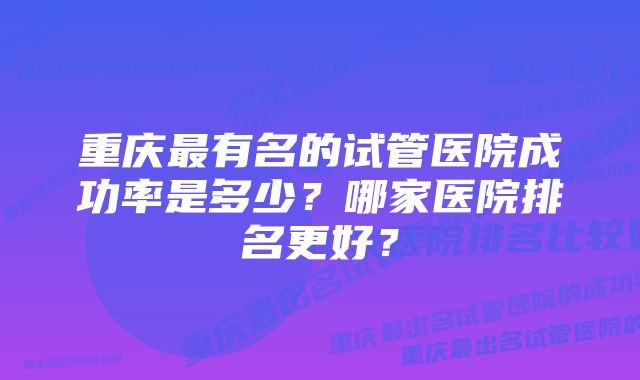 重庆最有名的试管医院成功率是多少？哪家医院排名更好？