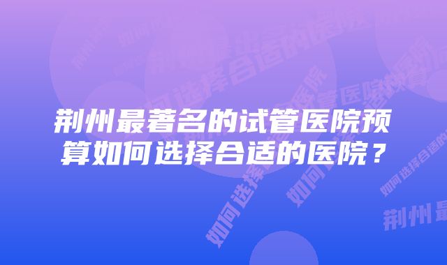 荆州最著名的试管医院预算如何选择合适的医院？