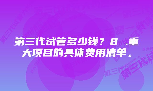 第三代试管多少钱？8 .重大项目的具体费用清单。