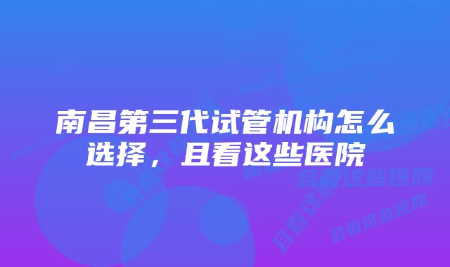 南昌第三代试管机构怎么选择，且看这些医院