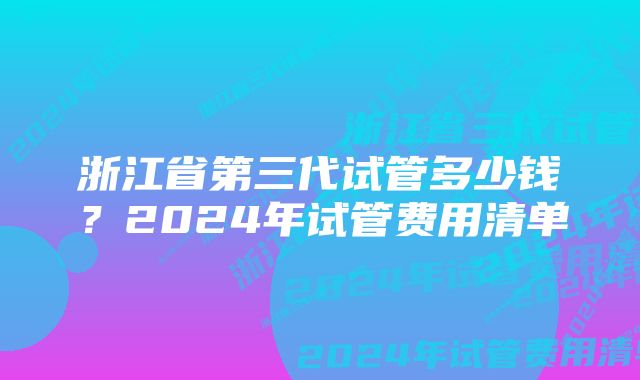 浙江省第三代试管多少钱？2024年试管费用清单