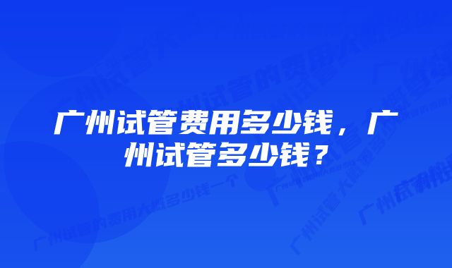 广州试管费用多少钱，广州试管多少钱？