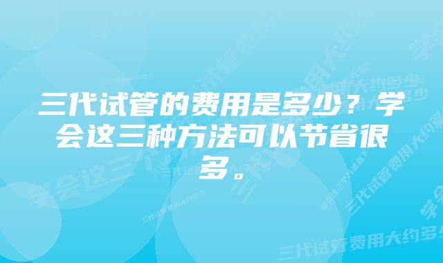 三代试管的费用是多少？学会这三种方法可以节省很多。