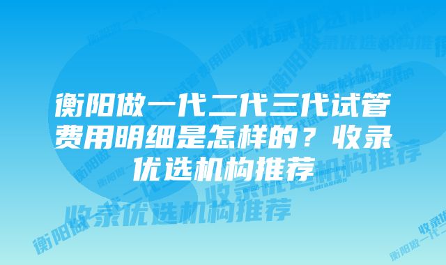 衡阳做一代二代三代试管费用明细是怎样的？收录优选机构推荐