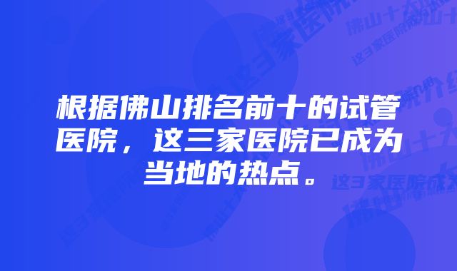 根据佛山排名前十的试管医院，这三家医院已成为当地的热点。