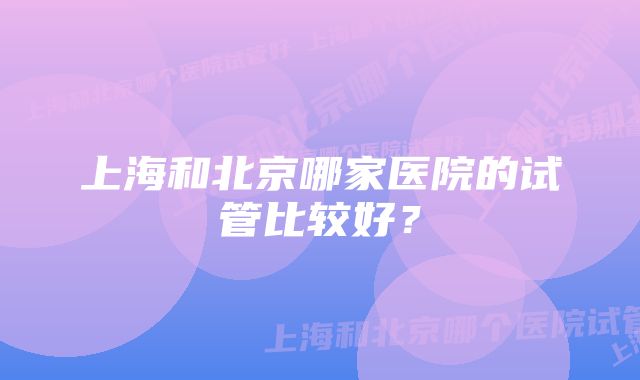 上海和北京哪家医院的试管比较好？