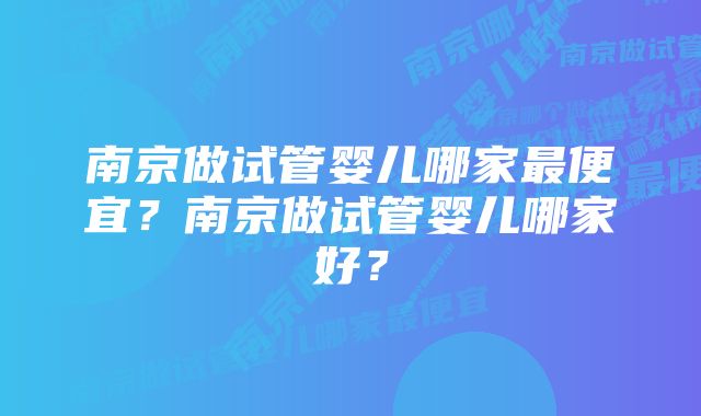 南京做试管婴儿哪家最便宜？南京做试管婴儿哪家好？