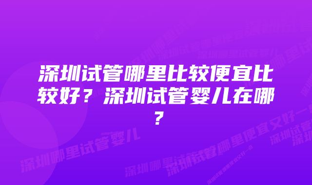 深圳试管哪里比较便宜比较好？深圳试管婴儿在哪？