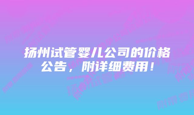 扬州试管婴儿公司的价格公告，附详细费用！