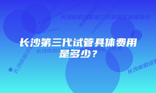 长沙第三代试管具体费用是多少？