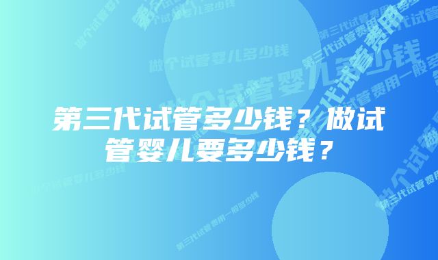 第三代试管多少钱？做试管婴儿要多少钱？