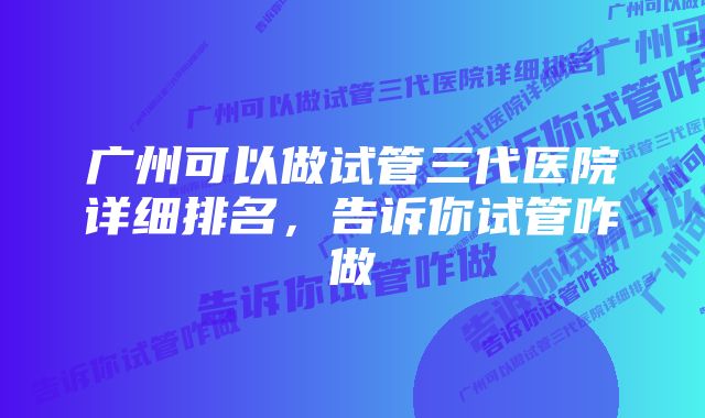 广州可以做试管三代医院详细排名，告诉你试管咋做